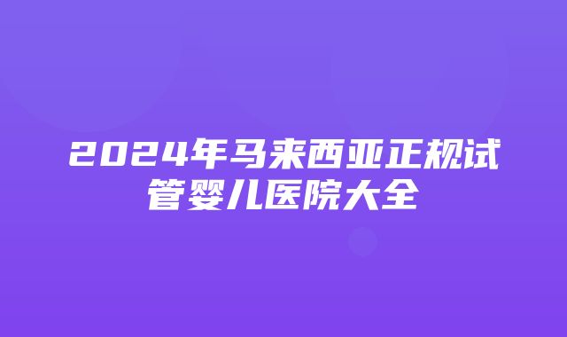 2024年马来西亚正规试管婴儿医院大全