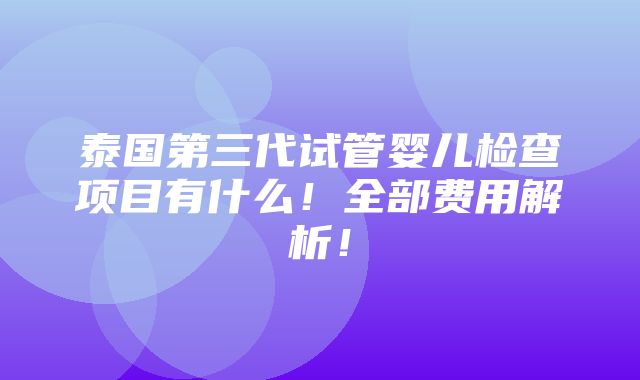 泰国第三代试管婴儿检查项目有什么！全部费用解析！