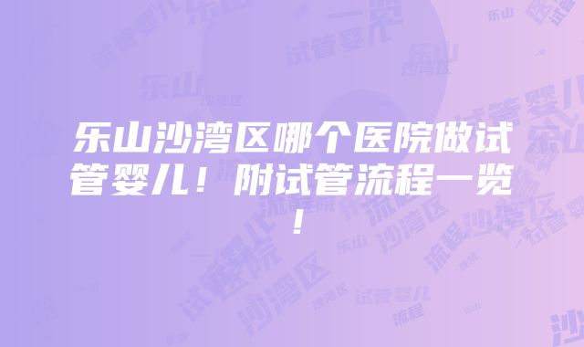 乐山沙湾区哪个医院做试管婴儿！附试管流程一览！