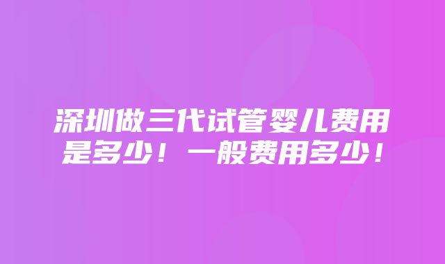 深圳做三代试管婴儿费用是多少！一般费用多少！