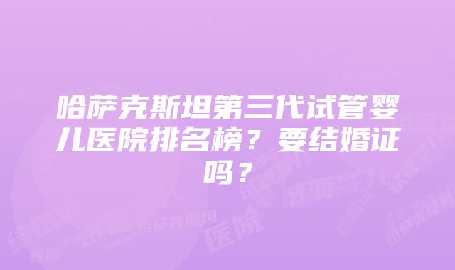 哈萨克斯坦第三代试管婴儿医院排名榜？要结婚证吗？