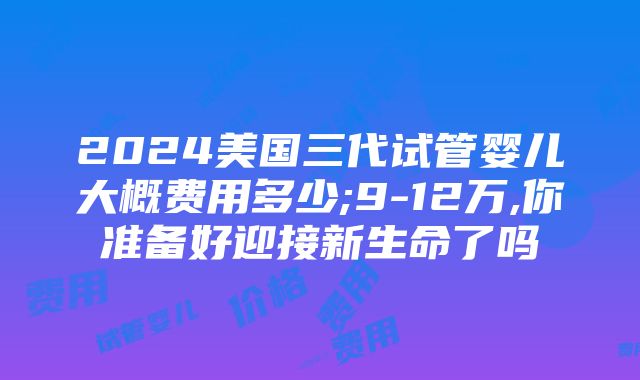 2024美国三代试管婴儿大概费用多少;9-12万,你准备好迎接新生命了吗