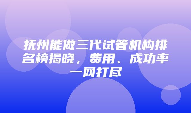 抚州能做三代试管机构排名榜揭晓，费用、成功率一网打尽