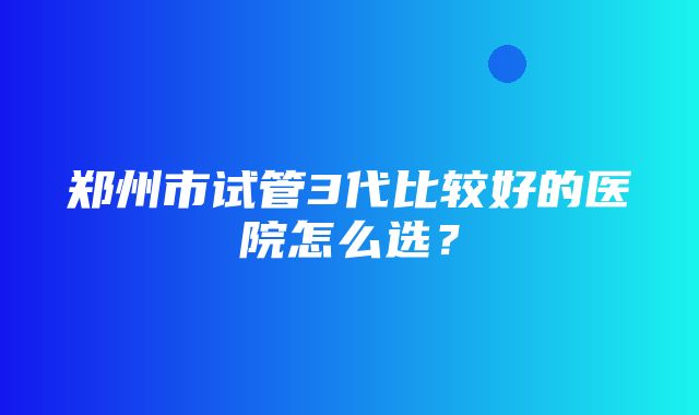 郑州市试管3代比较好的医院怎么选？