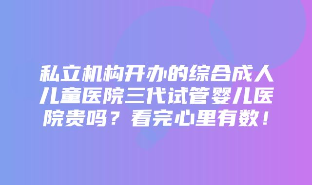 私立机构开办的综合成人儿童医院三代试管婴儿医院贵吗？看完心里有数！