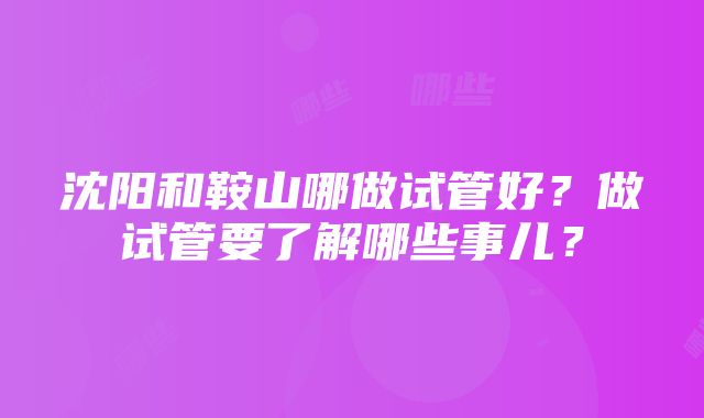 沈阳和鞍山哪做试管好？做试管要了解哪些事儿？