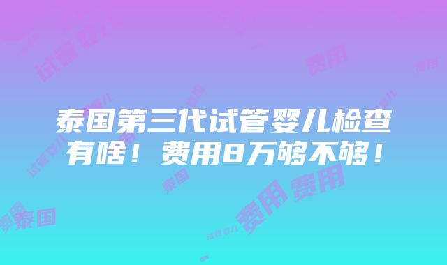 泰国第三代试管婴儿检查有啥！费用8万够不够！