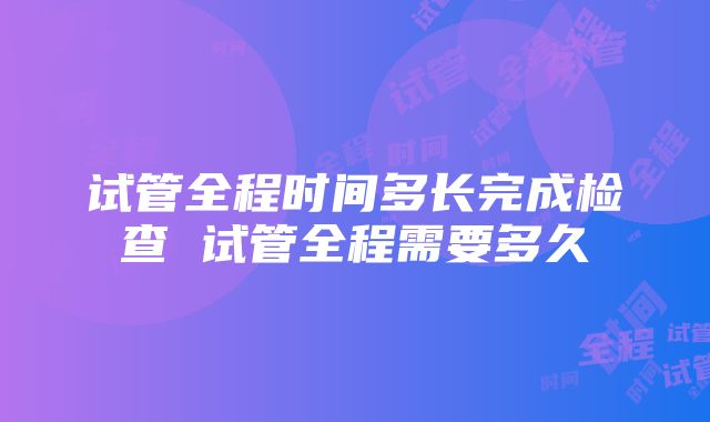 试管全程时间多长完成检查 试管全程需要多久