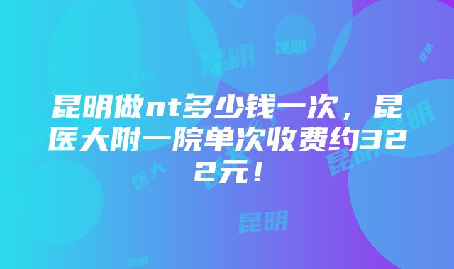 昆明做nt多少钱一次，昆医大附一院单次收费约322元！