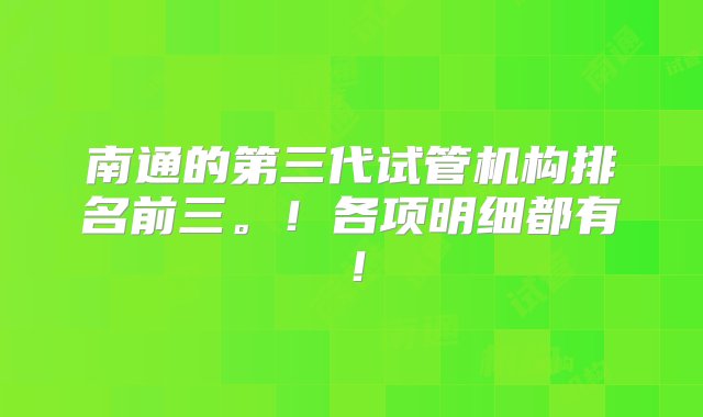 南通的第三代试管机构排名前三。！各项明细都有！