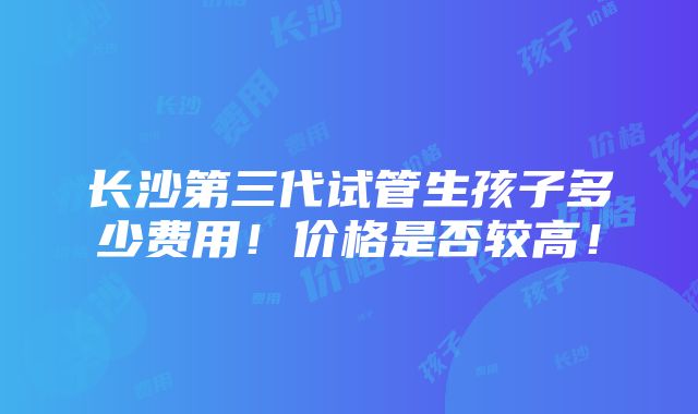 长沙第三代试管生孩子多少费用！价格是否较高！