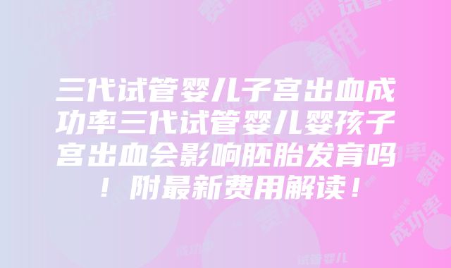 三代试管婴儿子宫出血成功率三代试管婴儿婴孩子宫出血会影响胚胎发育吗！附最新费用解读！