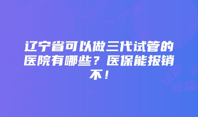 辽宁省可以做三代试管的医院有哪些？医保能报销不！