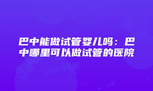 巴中能做试管婴儿吗：巴中哪里可以做试管的医院