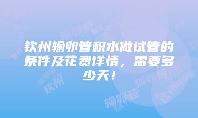 钦州输卵管积水做试管的条件及花费详情，需要多少天！