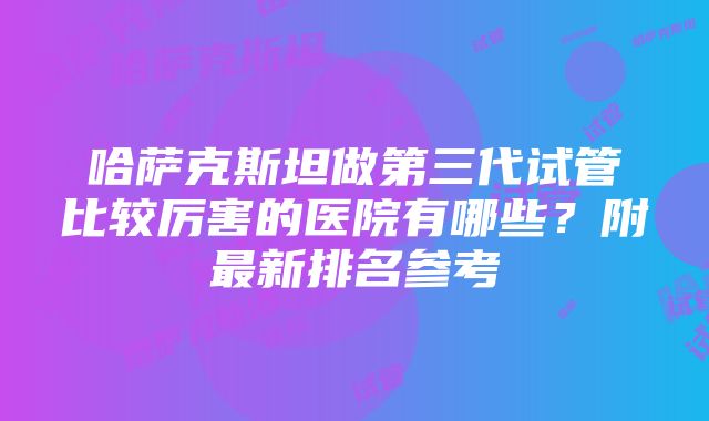 哈萨克斯坦做第三代试管比较厉害的医院有哪些？附最新排名参考