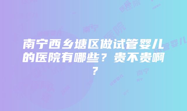 南宁西乡塘区做试管婴儿的医院有哪些？贵不贵啊？