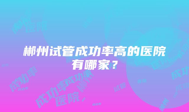 郴州试管成功率高的医院有哪家？