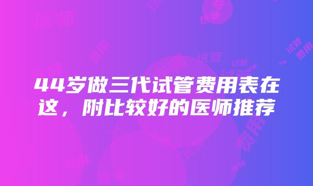 44岁做三代试管费用表在这，附比较好的医师推荐