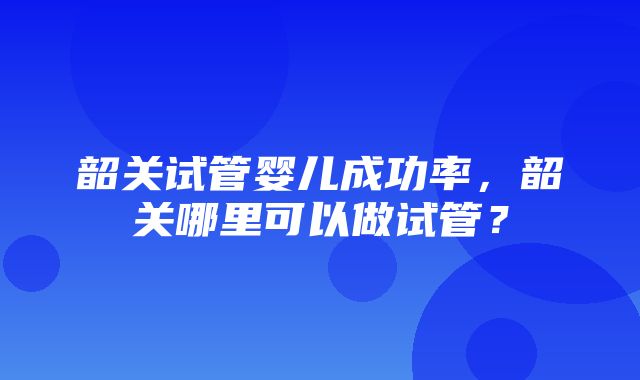 韶关试管婴儿成功率，韶关哪里可以做试管？