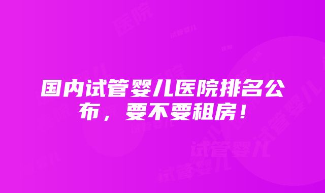 国内试管婴儿医院排名公布，要不要租房！