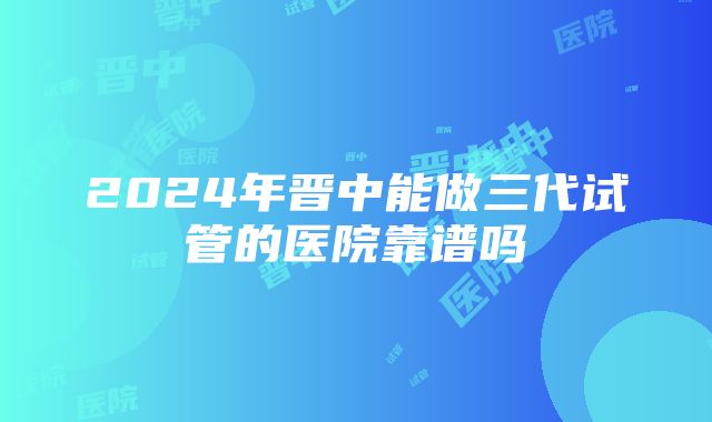 2024年晋中能做三代试管的医院靠谱吗