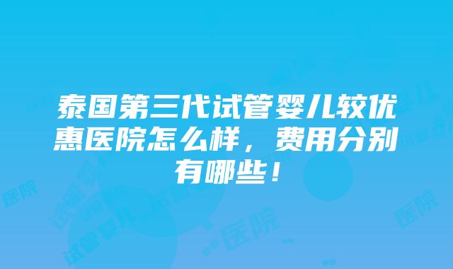 泰国第三代试管婴儿较优惠医院怎么样，费用分别有哪些！