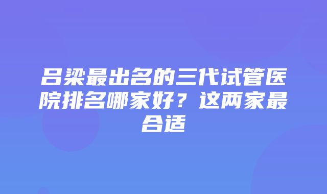 吕梁最出名的三代试管医院排名哪家好？这两家最合适