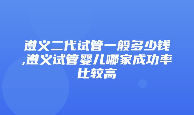 遵义二代试管一般多少钱,遵义试管婴儿哪家成功率比较高