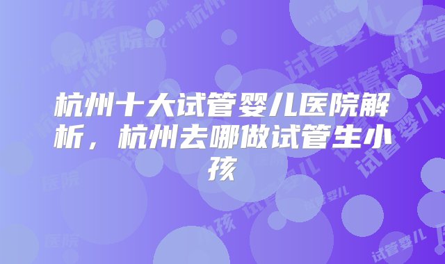 杭州十大试管婴儿医院解析，杭州去哪做试管生小孩