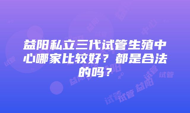 益阳私立三代试管生殖中心哪家比较好？都是合法的吗？