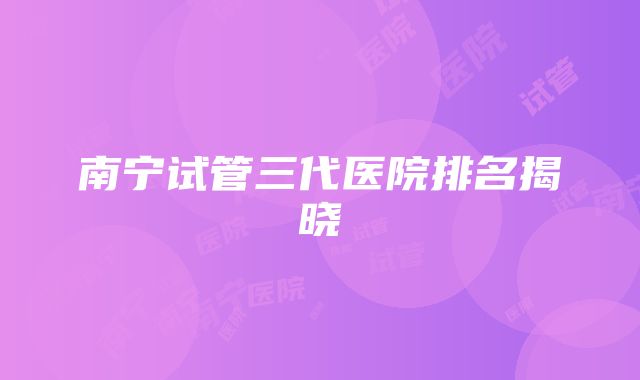 南宁试管三代医院排名揭晓