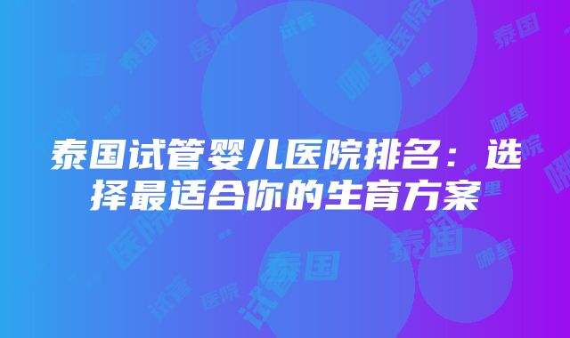 泰国试管婴儿医院排名：选择最适合你的生育方案