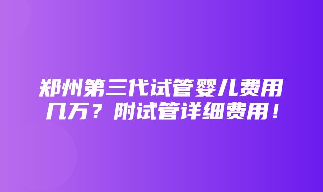 郑州第三代试管婴儿费用几万？附试管详细费用！