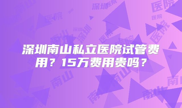 深圳南山私立医院试管费用？15万费用贵吗？