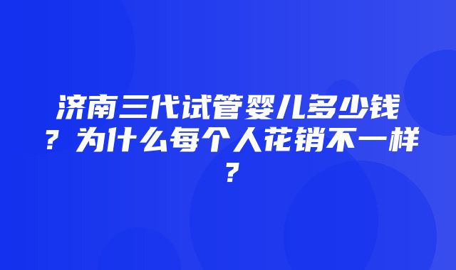 济南三代试管婴儿多少钱？为什么每个人花销不一样？