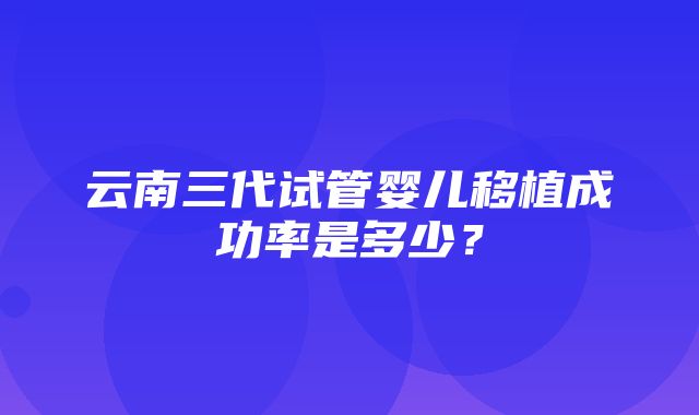 云南三代试管婴儿移植成功率是多少？