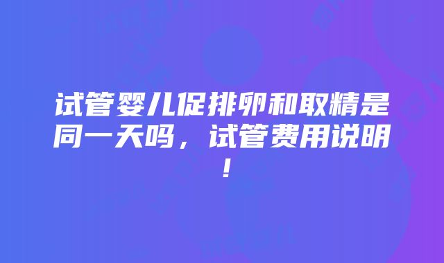 试管婴儿促排卵和取精是同一天吗，试管费用说明！