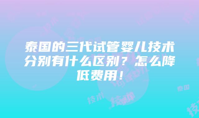 泰国的三代试管婴儿技术分别有什么区别？怎么降低费用！