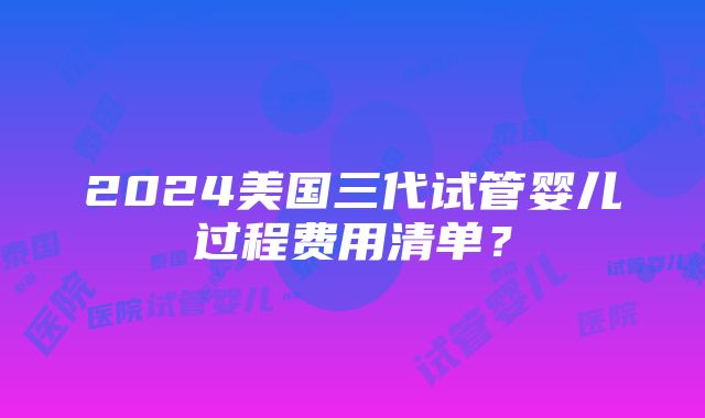 2024美国三代试管婴儿过程费用清单？