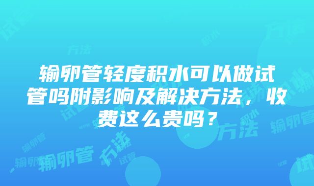 输卵管轻度积水可以做试管吗附影响及解决方法，收费这么贵吗？