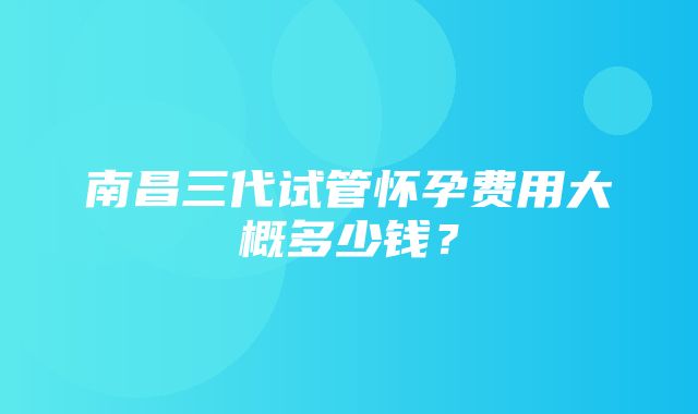 南昌三代试管怀孕费用大概多少钱？