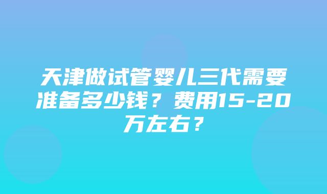 天津做试管婴儿三代需要准备多少钱？费用15-20万左右？