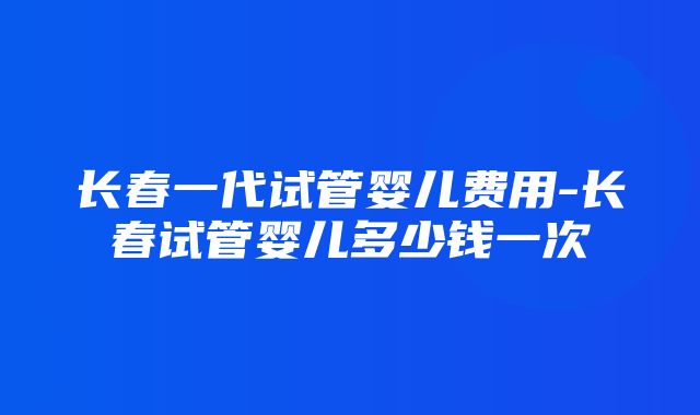 长春一代试管婴儿费用-长春试管婴儿多少钱一次