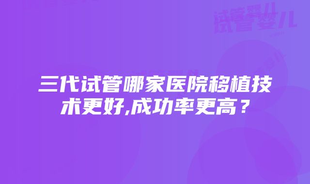 三代试管哪家医院移植技术更好,成功率更高？