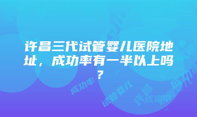 许昌三代试管婴儿医院地址，成功率有一半以上吗？