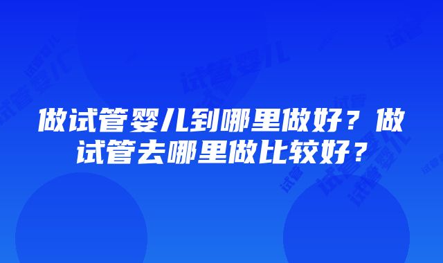 做试管婴儿到哪里做好？做试管去哪里做比较好？