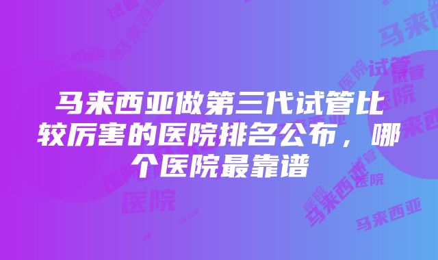 马来西亚做第三代试管比较厉害的医院排名公布，哪个医院最靠谱