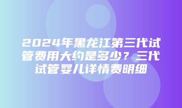 2024年黑龙江第三代试管费用大约是多少？三代试管婴儿详情费明细