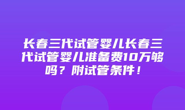 长春三代试管婴儿长春三代试管婴儿准备费10万够吗？附试管条件！